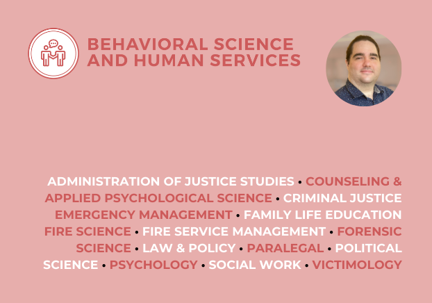Behavioral Science and Human Services
Administration of Justice Studies, Counseling & Applied Psychological Science, Criminal Justice, Emergency Management, Family Life Education, Fire Science, Fire Service Management, Forensic Science, Law & Policy, Paralegal, Political Science, Psychology, Social Work
Victimology