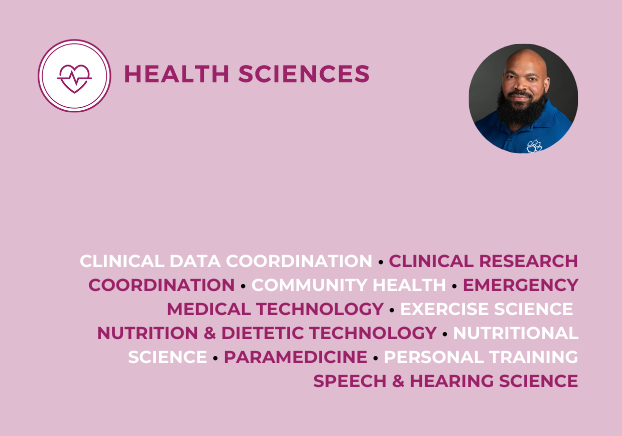 Health Sciences, Clinical Data Coordination, Clinical Research Coordination, Community Health, Emergency Medical Technology, Exercise Science, Nutrition & Dietetic Technology, Nutritional Science, Paramedicine, Personal Training, Speech & Hearing Science
